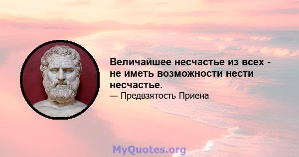 Величайшее несчастье из всех - не иметь возможности нести несчастье.