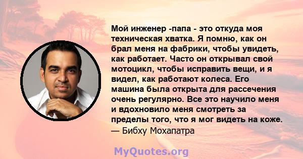 Мой инженер -папа - это откуда моя техническая хватка. Я помню, как он брал меня на фабрики, чтобы увидеть, как работает. Часто он открывал свой мотоцикл, чтобы исправить вещи, и я видел, как работают колеса. Его машина 