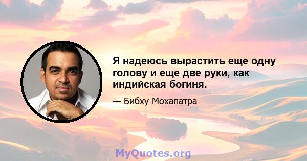 Я надеюсь вырастить еще одну голову и еще две руки, как индийская богиня.