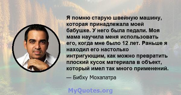 Я помню старую швейную машину, которая принадлежала моей бабушке. У него была педали. Моя мама научила меня использовать его, когда мне было 12 лет. Раньше я находил его настолько интригующим, как можно превратить