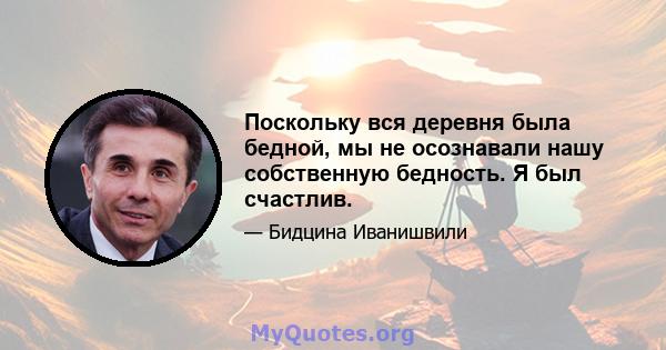 Поскольку вся деревня была бедной, мы не осознавали нашу собственную бедность. Я был счастлив.