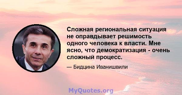 Сложная региональная ситуация не оправдывает решимость одного человека к власти. Мне ясно, что демократизация - очень сложный процесс.