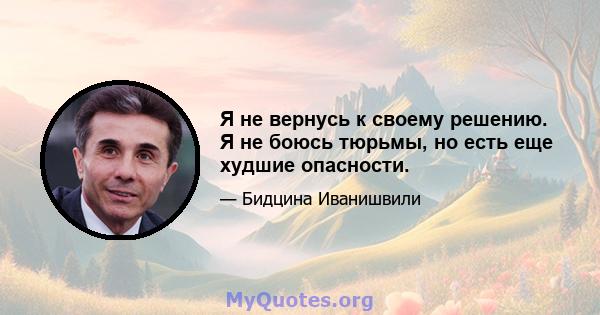 Я не вернусь к своему решению. Я не боюсь тюрьмы, но есть еще худшие опасности.