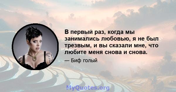 В первый раз, когда мы занимались любовью, я не был трезвым, и вы сказали мне, что любите меня снова и снова.