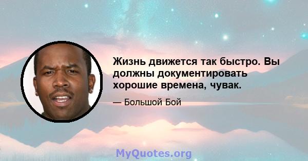 Жизнь движется так быстро. Вы должны документировать хорошие времена, чувак.