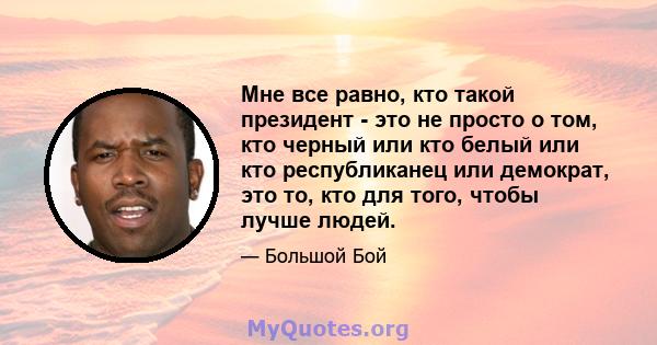 Мне все равно, кто такой президент - это не просто о том, кто черный или кто белый или кто республиканец или демократ, это то, кто для того, чтобы лучше людей.