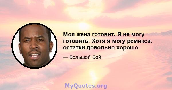 Моя жена готовит. Я не могу готовить. Хотя я могу ремикса, остатки довольно хорошо.