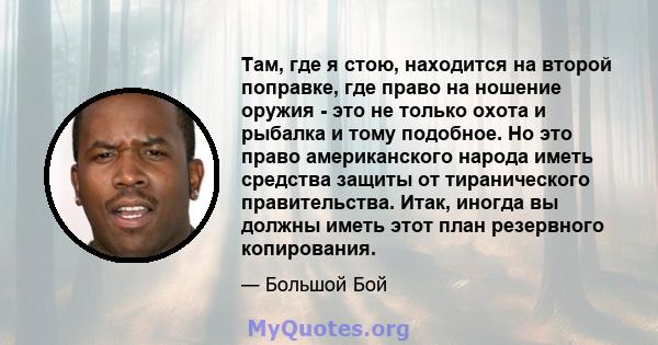 Там, где я стою, находится на второй поправке, где право на ношение оружия - это не только охота и рыбалка и тому подобное. Но это право американского народа иметь средства защиты от тиранического правительства. Итак,