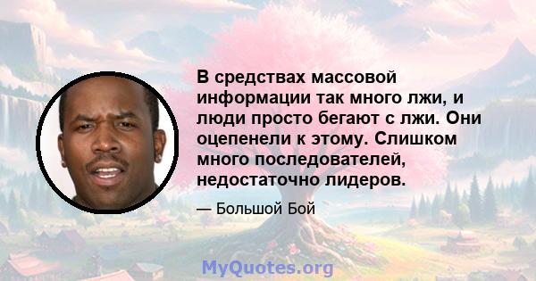 В средствах массовой информации так много лжи, и люди просто бегают с лжи. Они оцепенели к этому. Слишком много последователей, недостаточно лидеров.