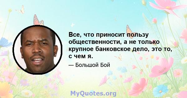 Все, что приносит пользу общественности, а не только крупное банковское дело, это то, с чем я.