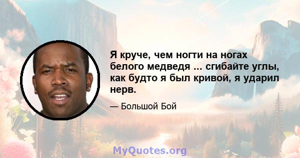 Я круче, чем ногти на ногах белого медведя ... сгибайте углы, как будто я был кривой, я ударил нерв.