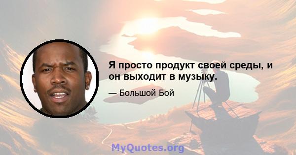 Я просто продукт своей среды, и он выходит в музыку.