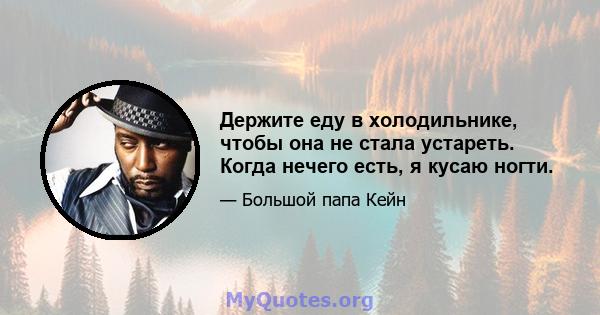 Держите еду в холодильнике, чтобы она не стала устареть. Когда нечего есть, я кусаю ногти.