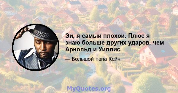 Эй, я самый плохой. Плюс я знаю больше других ударов, чем Арнольд и Уиллис.