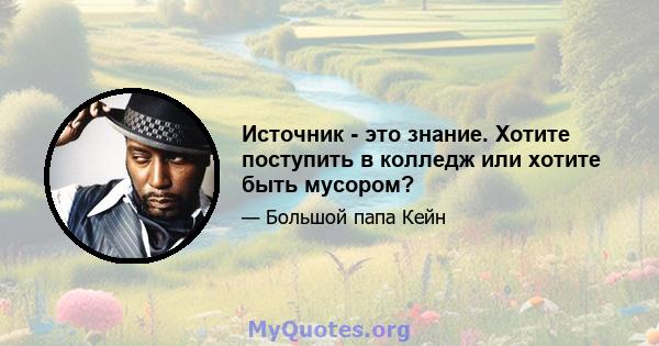 Источник - это знание. Хотите поступить в колледж или хотите быть мусором?