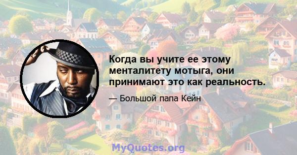 Когда вы учите ее этому менталитету мотыга, они принимают это как реальность.