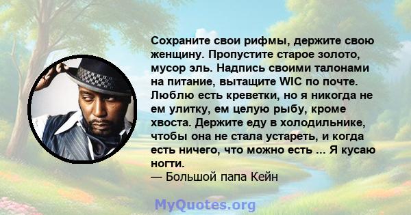 Сохраните свои рифмы, держите свою женщину. Пропустите старое золото, мусор эль. Надпись своими талонами на питание, вытащите WIC по почте. Люблю есть креветки, но я никогда не ем улитку, ем целую рыбу, кроме хвоста.