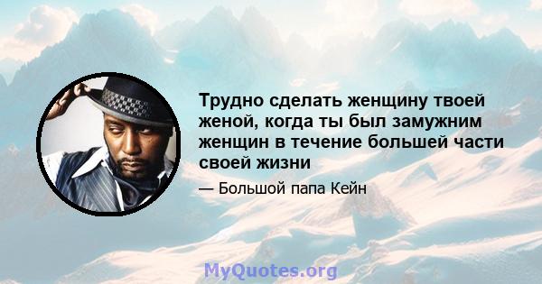 Трудно сделать женщину твоей женой, когда ты был замужним женщин в течение большей части своей жизни