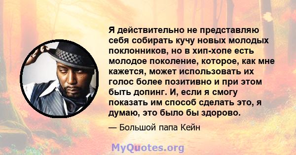 Я действительно не представляю себя собирать кучу новых молодых поклонников, но в хип-хопе есть молодое поколение, которое, как мне кажется, может использовать их голос более позитивно и при этом быть допинг. И, если я