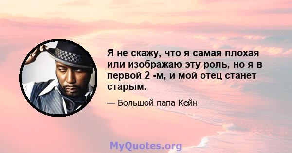 Я не скажу, что я самая плохая или изображаю эту роль, но я в первой 2 -м, и мой отец станет старым.