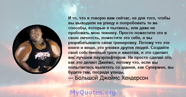 И то, что я говорю вам сейчас, не для того, чтобы вы выходили на улицу и попробовать те же способы, которые я пытаюсь, или даже не пробовать мою технику. Просто поместите это в свою личность, поместите это себе, и вы