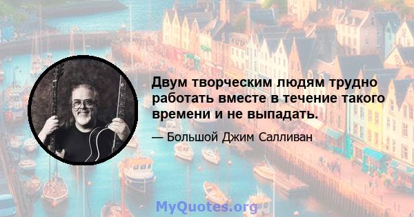 Двум творческим людям трудно работать вместе в течение такого времени и не выпадать.