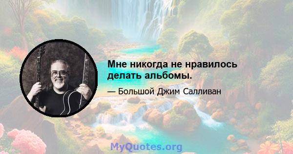 Мне никогда не нравилось делать альбомы.