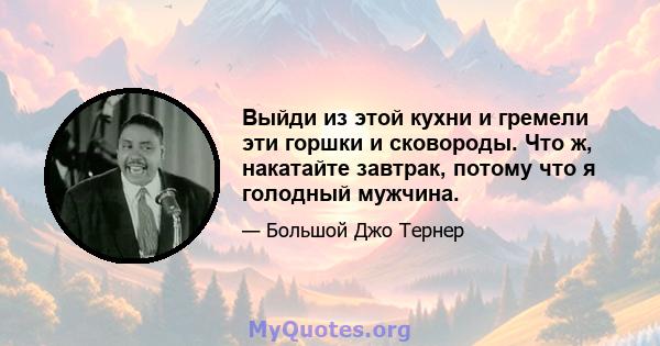 Выйди из этой кухни и гремели эти горшки и сковороды. Что ж, накатайте завтрак, потому что я голодный мужчина.