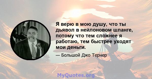 Я верю в мою душу, что ты дьявол в нейлоновом шланге, потому что тем сложнее я работаю, тем быстрее уходят мои деньги.