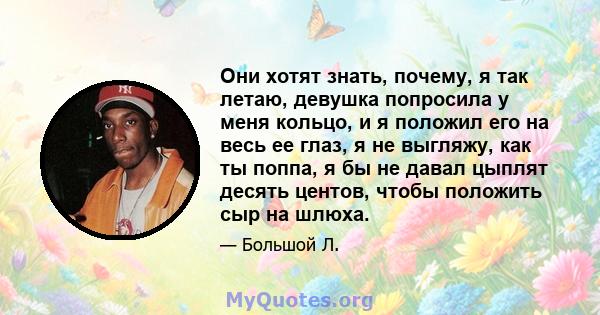 Они хотят знать, почему, я так летаю, девушка попросила у меня кольцо, и я положил его на весь ее глаз, я не выгляжу, как ты поппа, я бы не давал цыплят десять центов, чтобы положить сыр на шлюха.