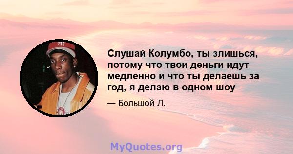 Слушай Колумбо, ты злишься, потому что твои деньги идут медленно и что ты делаешь за год, я делаю в одном шоу