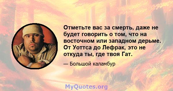 Отметьте вас за смерть, даже не будет говорить о том, что на восточном или западном дерьме. От Уоттса до Лефрак, это не откуда ты, где твоя Гат.