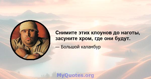 Снимите этих клоунов до наготы, засуните хром, где они будут.