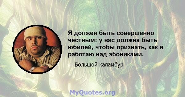 Я должен быть совершенно честным: у вас должна быть юбилей, чтобы признать, как я работаю над эбониками.