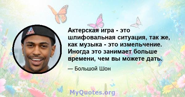 Актерская игра - это шлифовальная ситуация, так же, как музыка - это измельчение. Иногда это занимает больше времени, чем вы можете дать.