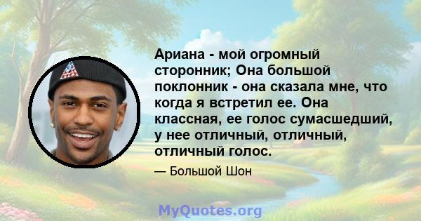 Ариана - мой огромный сторонник; Она большой поклонник - она ​​сказала мне, что когда я встретил ее. Она классная, ее голос сумасшедший, у нее отличный, отличный, отличный голос.