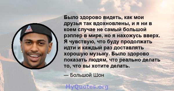 Было здорово видеть, как мои друзья так вдохновлены, и я ни в коем случае не самый большой рэппер в мире, но я нахожусь вверх. Я чувствую, что буду продолжать идти и каждый раз доставлять хорошую музыку. Было здорово