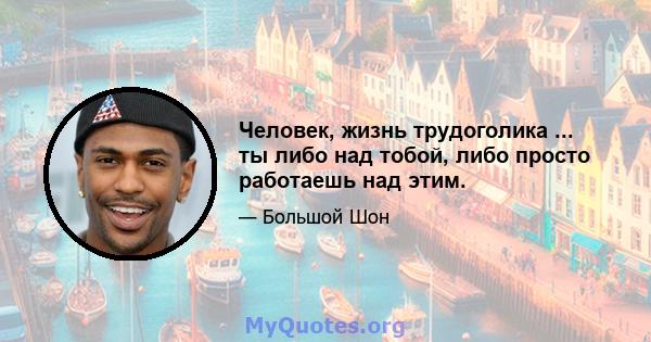 Человек, жизнь трудоголика ... ты либо над тобой, либо просто работаешь над этим.