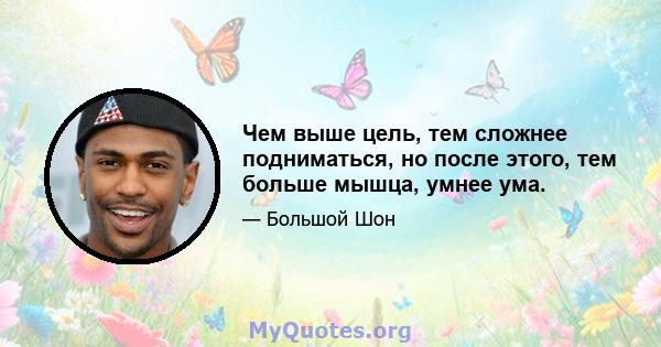 Чем выше цель, тем сложнее подниматься, но после этого, тем больше мышца, умнее ума.