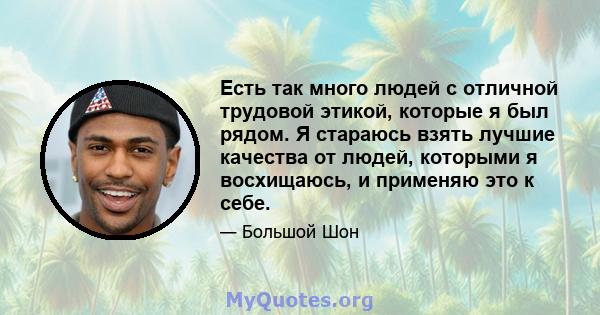 Есть так много людей с отличной трудовой этикой, которые я был рядом. Я стараюсь взять лучшие качества от людей, которыми я восхищаюсь, и применяю это к себе.