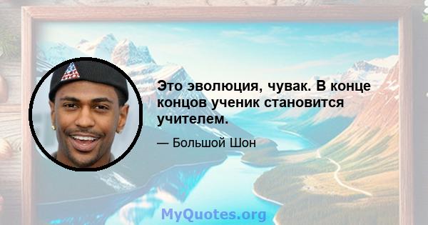 Это эволюция, чувак. В конце концов ученик становится учителем.