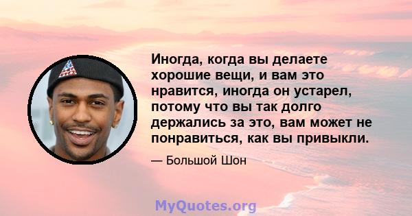 Иногда, когда вы делаете хорошие вещи, и вам это нравится, иногда он устарел, потому что вы так долго держались за это, вам может не понравиться, как вы привыкли.