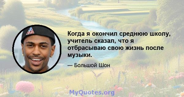 Когда я окончил среднюю школу, учитель сказал, что я отбрасываю свою жизнь после музыки.