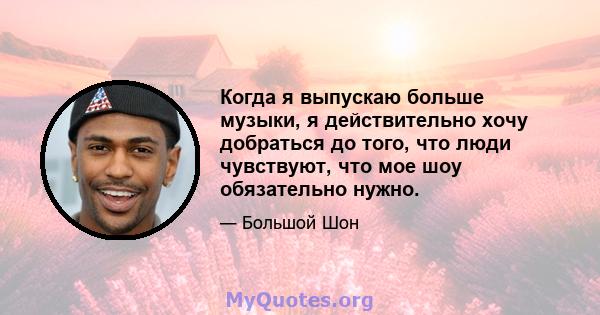 Когда я выпускаю больше музыки, я действительно хочу добраться до того, что люди чувствуют, что мое шоу обязательно нужно.