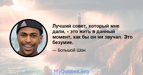 Лучший совет, который мне дали, - это жить в данный момент, как бы он ни звучал. Это безумие.