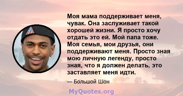 Моя мама поддерживает меня, чувак. Она заслуживает такой хорошей жизни. Я просто хочу отдать это ей. Мой папа тоже. Моя семья, мои друзья, они поддерживают меня. Просто зная мою личную легенду, просто зная, что я должен 