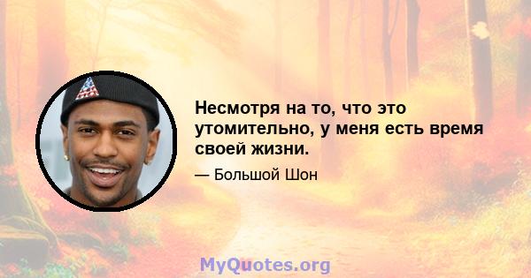 Несмотря на то, что это утомительно, у меня есть время своей жизни.