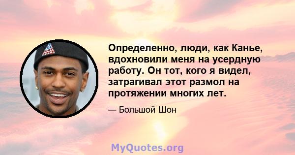 Определенно, люди, как Канье, вдохновили меня на усердную работу. Он тот, кого я видел, затрагивал этот размол на протяжении многих лет.