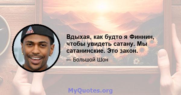 Вдыхая, как будто я Финнин, чтобы увидеть сатану. Мы сатанинские. Это закон.