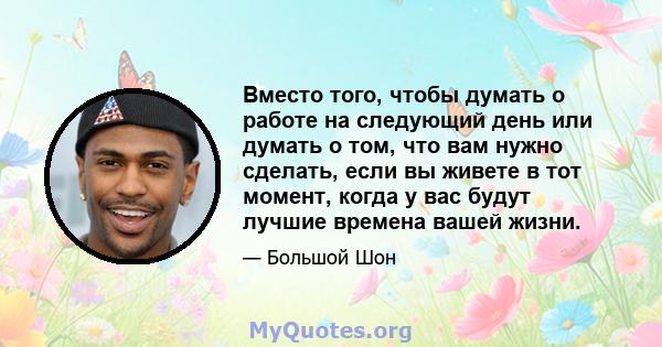 Вместо того, чтобы думать о работе на следующий день или думать о том, что вам нужно сделать, если вы живете в тот момент, когда у вас будут лучшие времена вашей жизни.